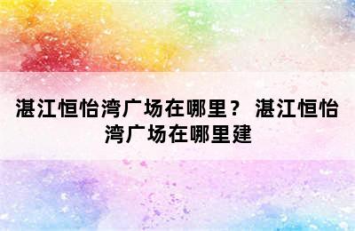 湛江恒怡湾广场在哪里？ 湛江恒怡湾广场在哪里建